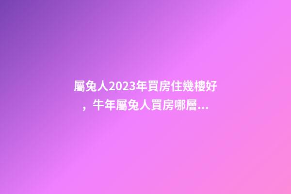 屬兔人2023年買房住幾樓好，牛年屬兔人買房哪層好